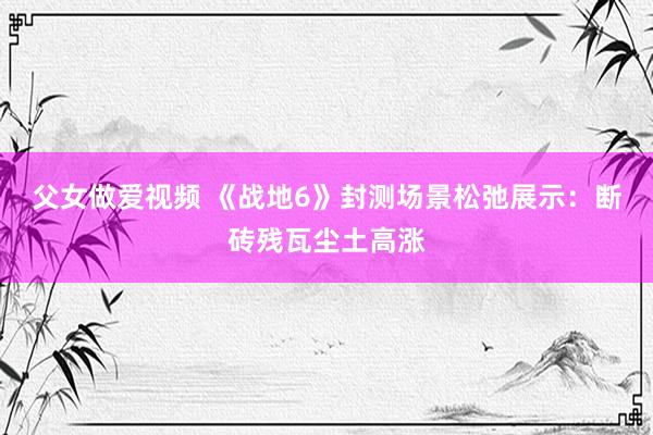 父女做爱视频 《战地6》封测场景松弛展示：断砖残瓦尘土高涨