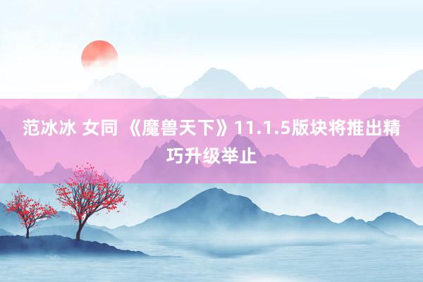 范冰冰 女同 《魔兽天下》11.1.5版块将推出精巧升级举止