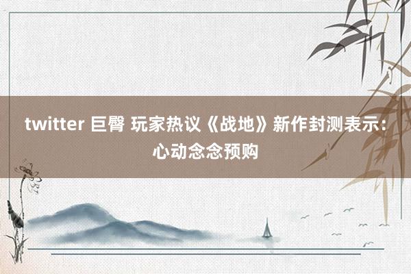 twitter 巨臀 玩家热议《战地》新作封测表示：心动念念预购