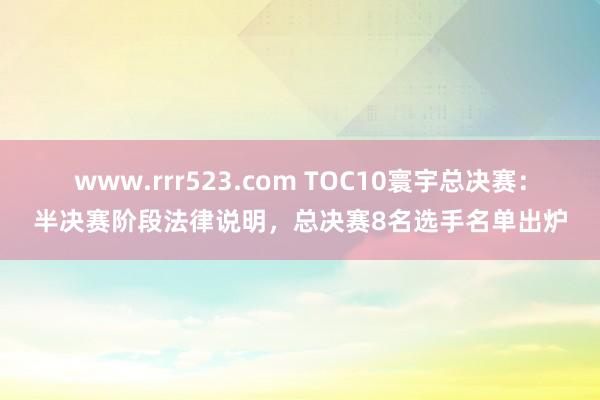 www.rrr523.com TOC10寰宇总决赛：半决赛阶段法律说明，总决赛8名选手名单出炉