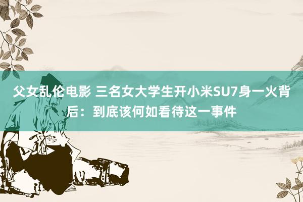 父女乱伦电影 三名女大学生开小米SU7身一火背后：到底该何如看待这一事件