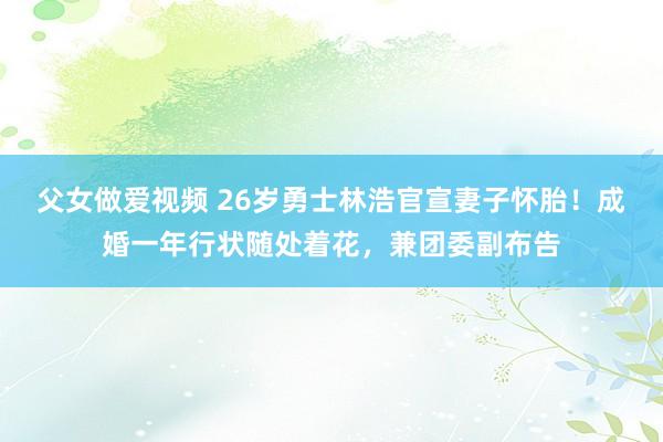 父女做爱视频 26岁勇士林浩官宣妻子怀胎！成婚一年行状随处着花，兼团委副布告
