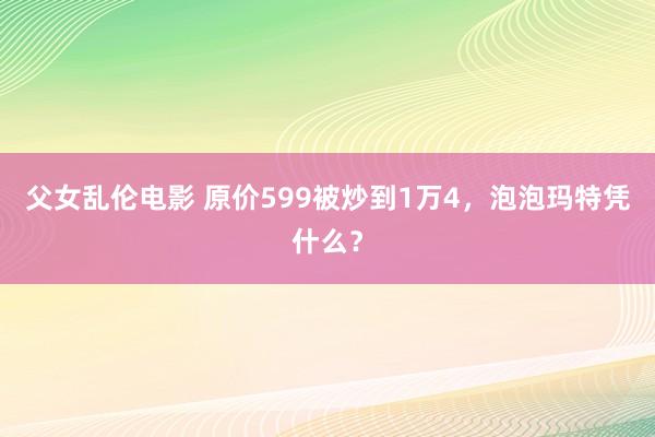 父女乱伦电影 原价599被炒到1万4，泡泡玛特凭什么？