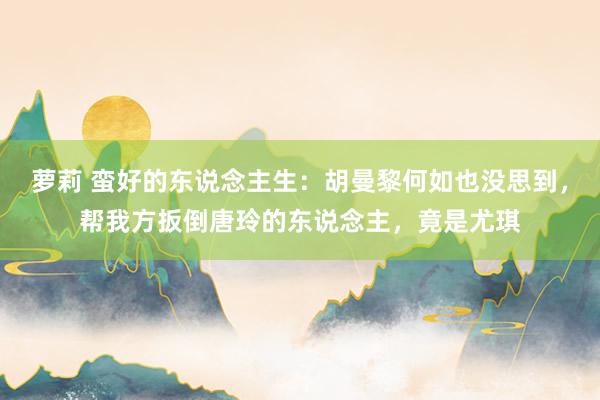萝莉 蛮好的东说念主生：胡曼黎何如也没思到，帮我方扳倒唐玲的东说念主，竟是尤琪