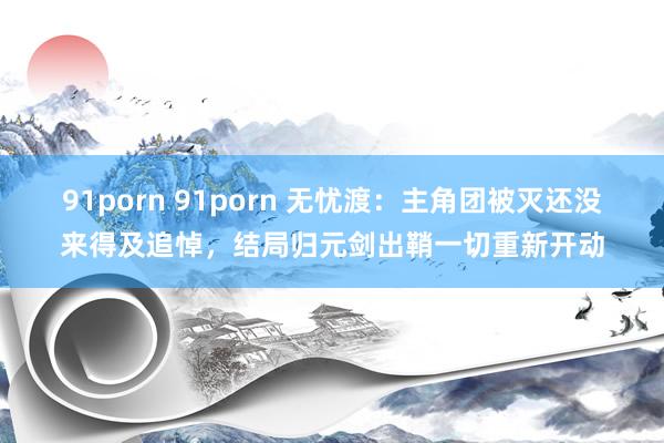 91porn 91porn 无忧渡：主角团被灭还没来得及追悼，结局归元剑出鞘一切重新开动