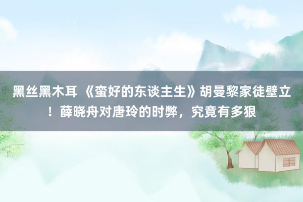 黑丝黑木耳 《蛮好的东谈主生》胡曼黎家徒壁立！薛晓舟对唐玲的时弊，究竟有多狠