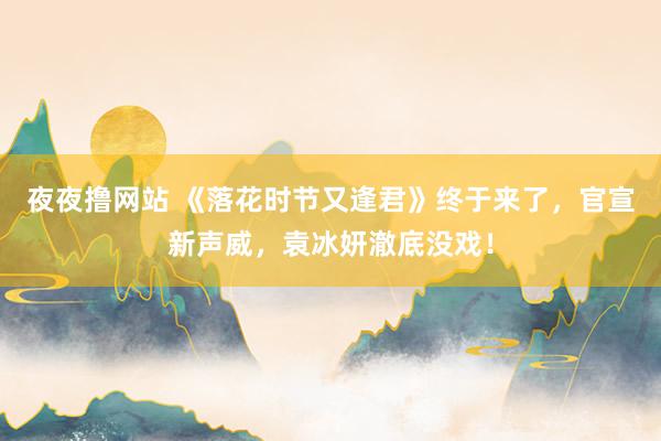 夜夜撸网站 《落花时节又逢君》终于来了，官宣新声威，袁冰妍澈底没戏！