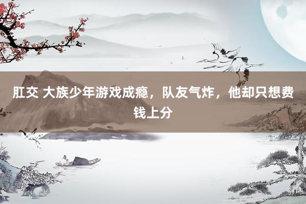 肛交 大族少年游戏成瘾，队友气炸，他却只想费钱上分