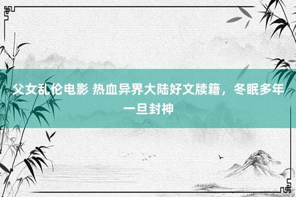 父女乱伦电影 热血异界大陆好文牍籍，冬眠多年一旦封神
