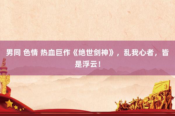 男同 色情 热血巨作《绝世剑神》，乱我心者，皆是浮云！