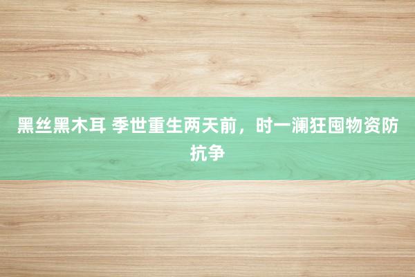 黑丝黑木耳 季世重生两天前，时一澜狂囤物资防抗争