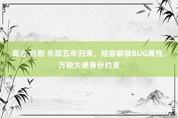 高合 自慰 失踪五年归来，陆容解锁BUG属性，万能大佬身份约束
