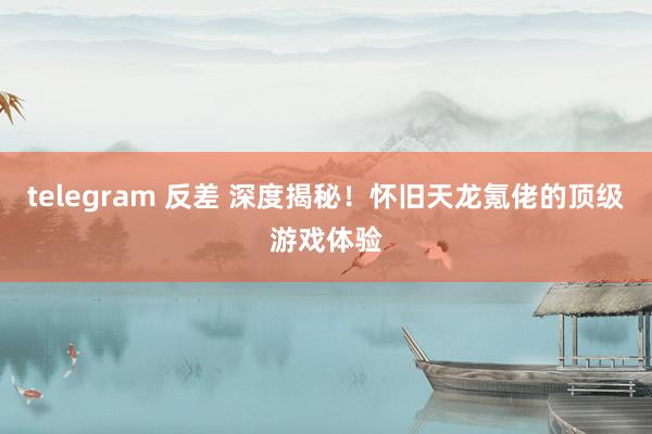 telegram 反差 深度揭秘！怀旧天龙氪佬的顶级游戏体验