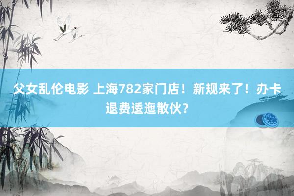 父女乱伦电影 上海782家门店！新规来了！办卡退费逶迤散伙？