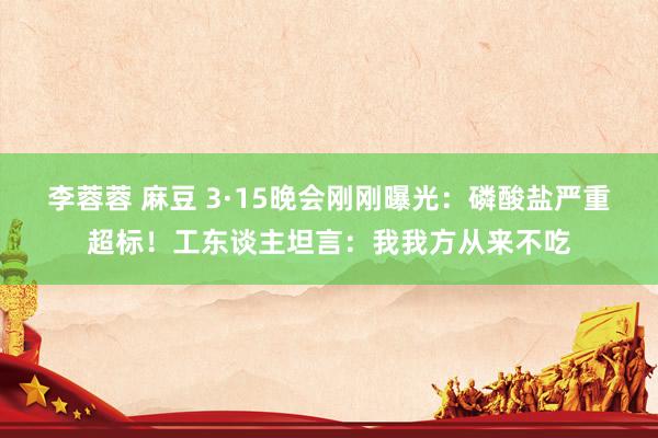 李蓉蓉 麻豆 3·15晚会刚刚曝光：磷酸盐严重超标！工东谈主坦言：我我方从来不吃