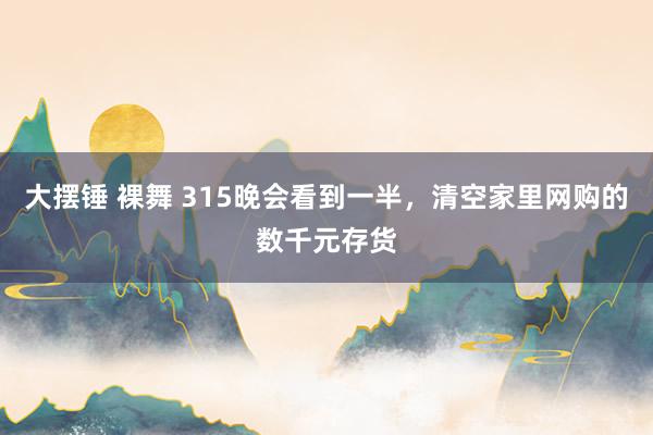 大摆锤 裸舞 315晚会看到一半，清空家里网购的数千元存货
