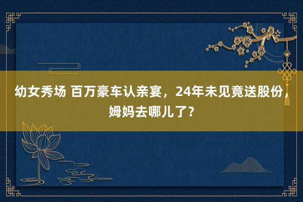 幼女秀场 百万豪车认亲宴，24年未见竟送股份，姆妈去哪儿了？