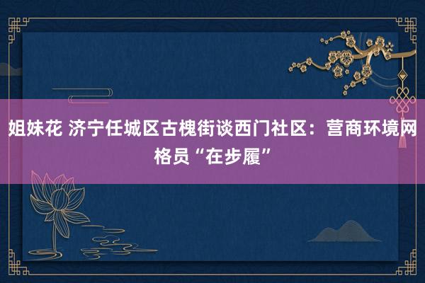 姐妹花 济宁任城区古槐街谈西门社区：营商环境网格员“在步履”