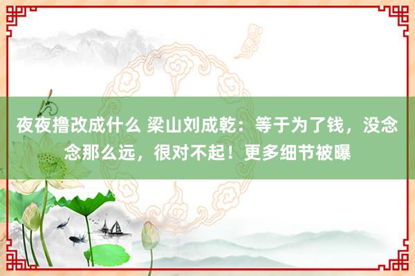 夜夜撸改成什么 梁山刘成乾：等于为了钱，没念念那么远，很对不起！更多细节被曝