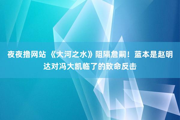 夜夜撸网站 《大河之水》阻隔詹嗣！蓝本是赵明达对冯大凯临了的致命反击