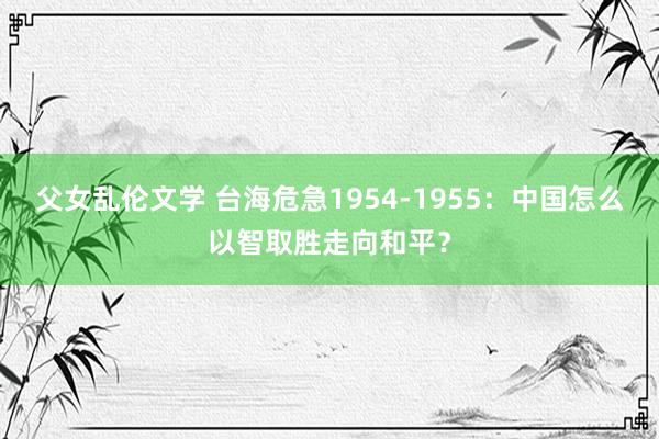 父女乱伦文学 台海危急1954-1955：中国怎么以智取胜走向和平？