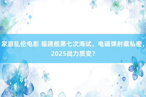 家庭乱伦电影 福建舰第七次海试，电磁弹射藏私密，2025战力质变？