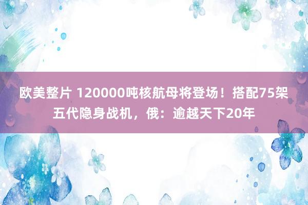 欧美整片 120000吨核航母将登场！搭配75架五代隐身战机，俄：逾越天下20年