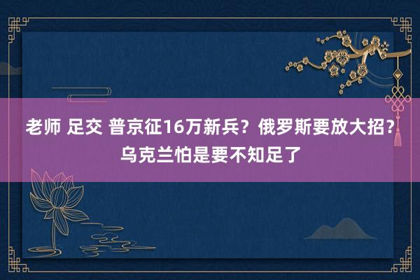 老师 足交 普京征16万新兵？俄罗斯要放大招？乌克兰怕是要不知足了