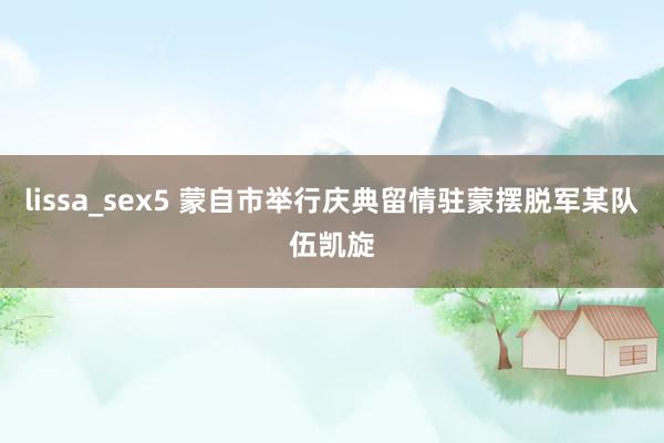 lissa_sex5 蒙自市举行庆典留情驻蒙摆脱军某队伍凯旋