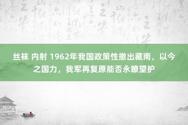 丝袜 内射 1962年我国政策性撤出藏南，以今之国力，我军再复原能否永瞭望护