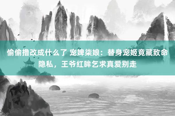 偷偷撸改成什么了 宠婢柒娘：替身宠姬竟藏致命隐私，王爷红眸乞求真爱别走
