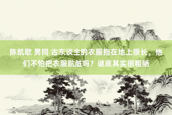 陈凯歌 男同 古东谈主的衣服拖在地上很长，他们不怕把衣服肮脏吗？谜底其实很粗陋
