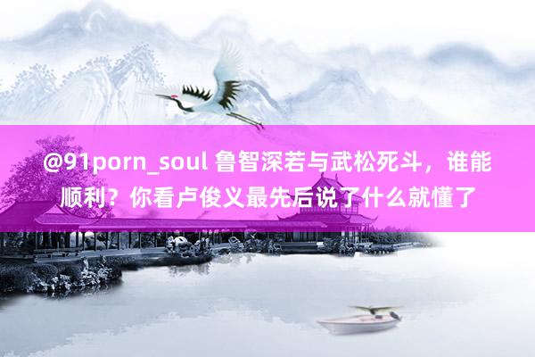 @91porn_soul 鲁智深若与武松死斗，谁能顺利？你看卢俊义最先后说了什么就懂了