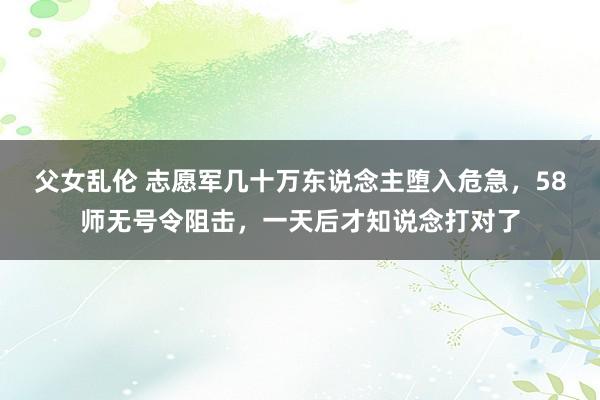 父女乱伦 志愿军几十万东说念主堕入危急，58师无号令阻击，一天后才知说念打对了