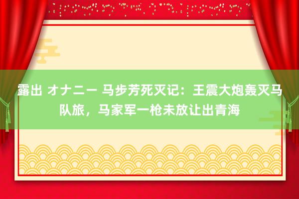 露出 オナニー 马步芳死灭记：王震大炮轰灭马队旅，马家军一枪未放让出青海