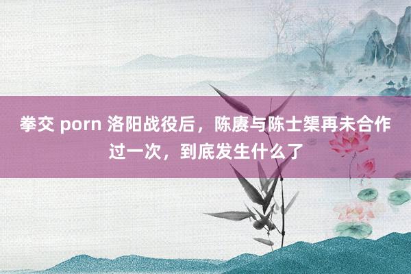 拳交 porn 洛阳战役后，陈赓与陈士榘再未合作过一次，到底发生什么了