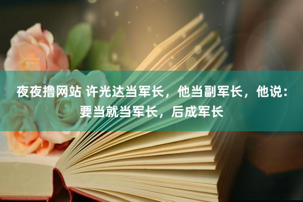 夜夜撸网站 许光达当军长，他当副军长，他说：要当就当军长，后成军长