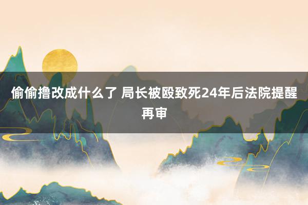 偷偷撸改成什么了 局长被殴致死24年后法院提醒再审
