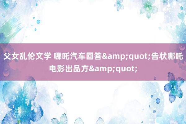 父女乱伦文学 哪吒汽车回答&quot;告状哪吒电影出品方&quot;