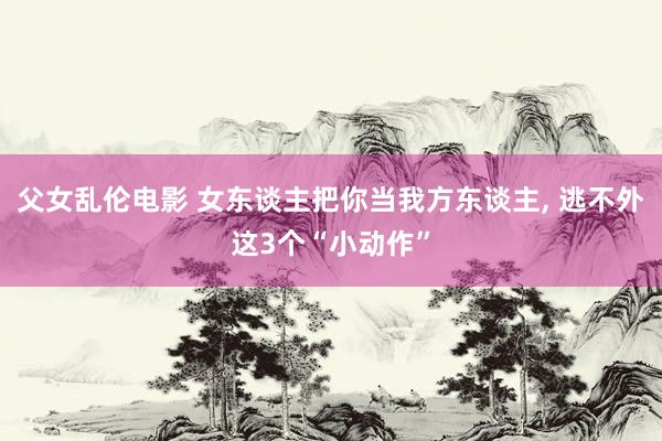 父女乱伦电影 女东谈主把你当我方东谈主， 逃不外这3个“小动作”