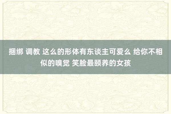 捆绑 调教 这么的形体有东谈主可爱么 给你不相似的嗅觉 笑脸最颐养的女孩