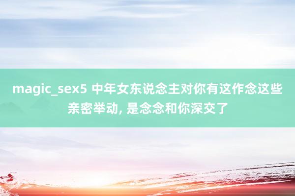 magic_sex5 中年女东说念主对你有这作念这些亲密举动， 是念念和你深交了