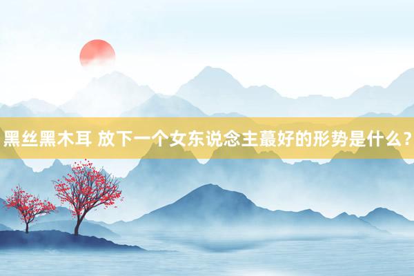 黑丝黑木耳 放下一个女东说念主蕞好的形势是什么？