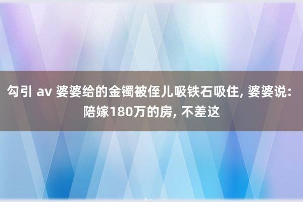 勾引 av 婆婆给的金镯被侄儿吸铁石吸住， 婆婆说: 陪嫁180万的房， 不差这