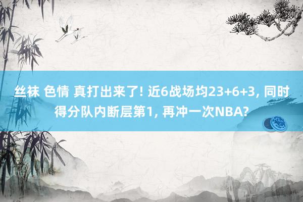 丝袜 色情 真打出来了! 近6战场均23+6+3， 同时得分队内断层第1， 再冲一次NBA?