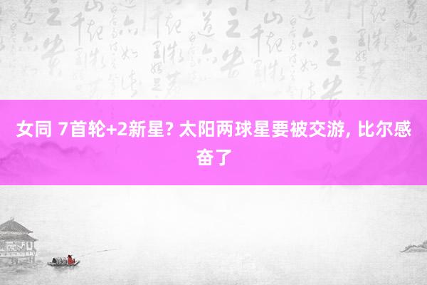 女同 7首轮+2新星? 太阳两球星要被交游， 比尔感奋了