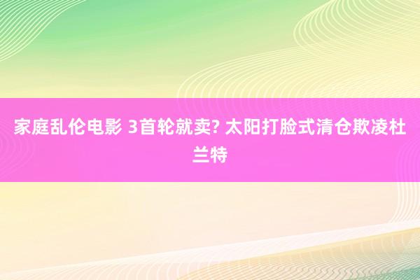 家庭乱伦电影 3首轮就卖? 太阳打脸式清仓欺凌杜兰特