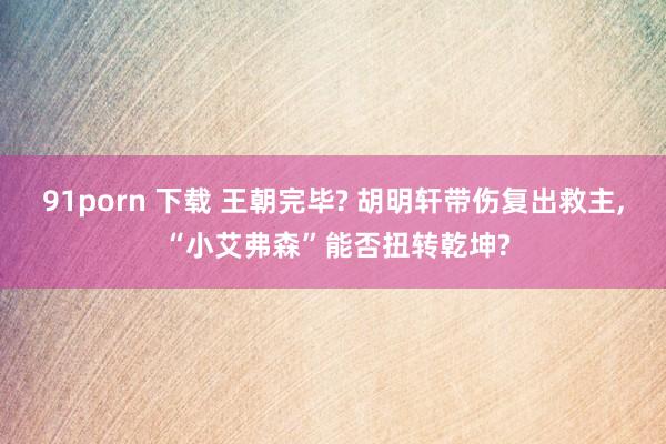 91porn 下载 王朝完毕? 胡明轩带伤复出救主， “小艾弗森”能否扭转乾坤?