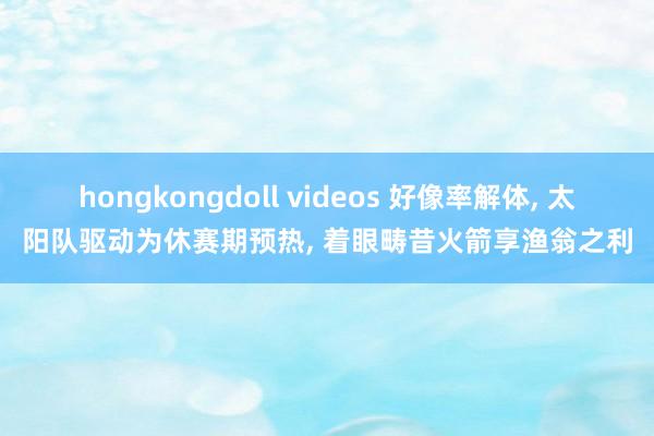 hongkongdoll videos 好像率解体， 太阳队驱动为休赛期预热， 着眼畴昔火箭享渔翁之利