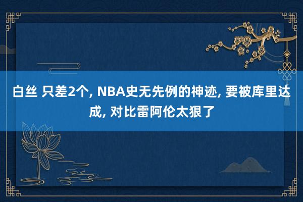 白丝 只差2个， NBA史无先例的神迹， 要被库里达成， 对比雷阿伦太狠了